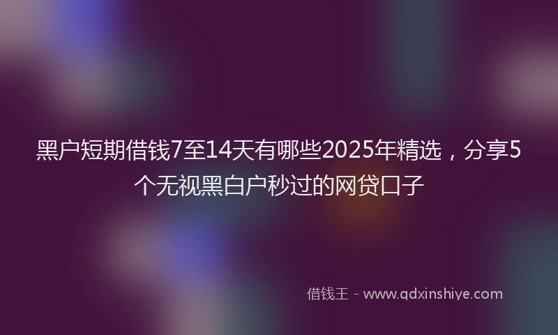 黑户短期借钱7至14天有哪些2025年精选,分享5个无视黑白户秒过的网贷口子