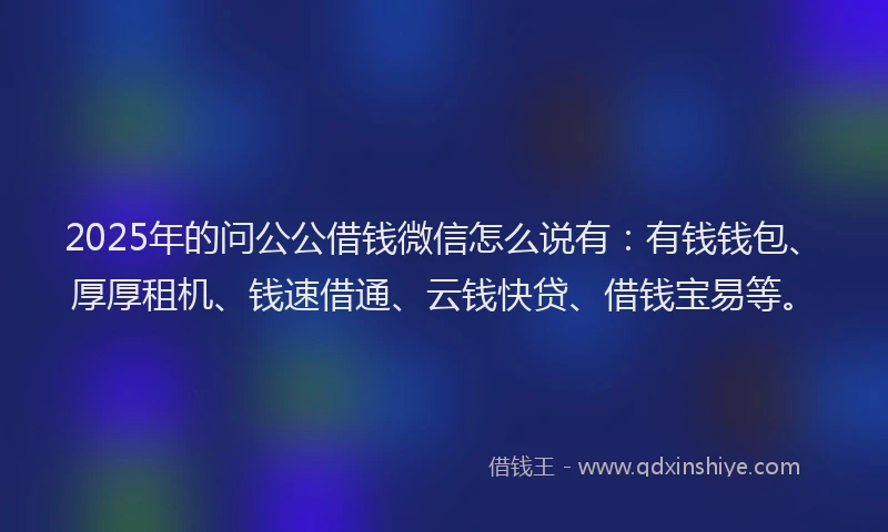 2025年的问公公借钱微信怎么说有：有钱钱包、厚厚租机、钱速借通、云钱快贷、借钱宝易等。