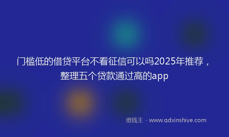 门槛低的借贷平台不看征信可以吗2025年推荐，整理五个贷款通过高的app