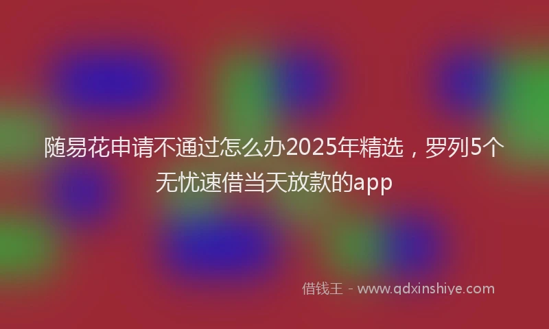 随易花申请不通过怎么办2025年精选，罗列5个无忧速借当天放款的app