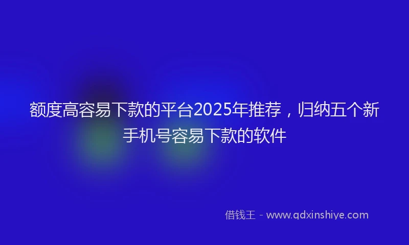额度高容易下款的平台2025年推荐，归纳五个新手机号容易下款的软件