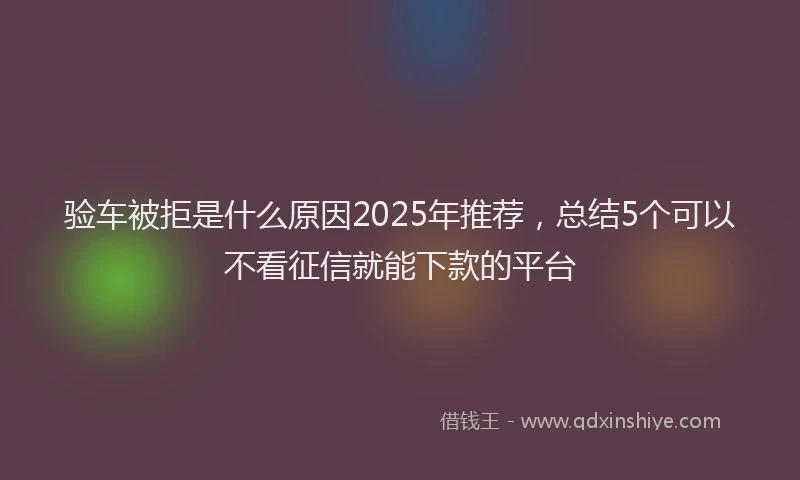 验车被拒是什么原因2025年推荐，总结5个可以不看征信就能下款的平台