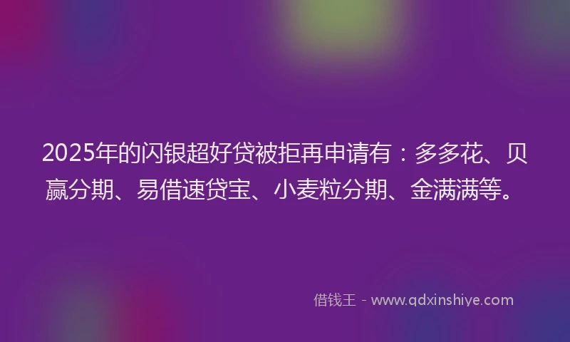 2025年的闪银超好贷被拒再申请有：多多花、贝赢分期、易借速贷宝、小麦粒分期、金满满等。