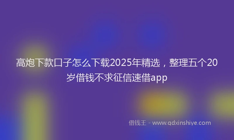 高炮下款口子怎么下载2025年精选，整理五个20岁借钱不求征信速借app