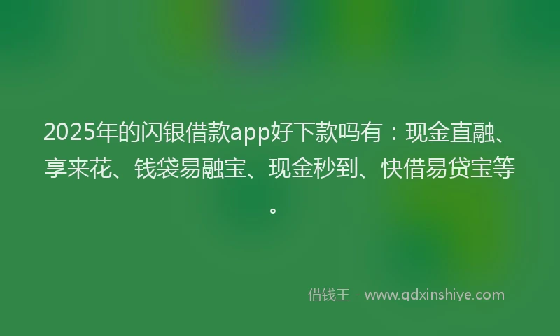 2025年的闪银借款app好下款吗有：现金直融、享来花、钱袋易融宝、现金秒到、快借易贷宝等。