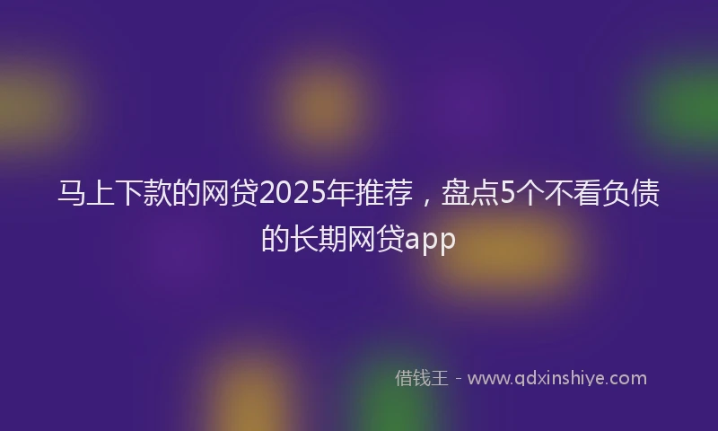 马上下款的网贷2025年推荐，盘点5个不看负债的长期网贷app