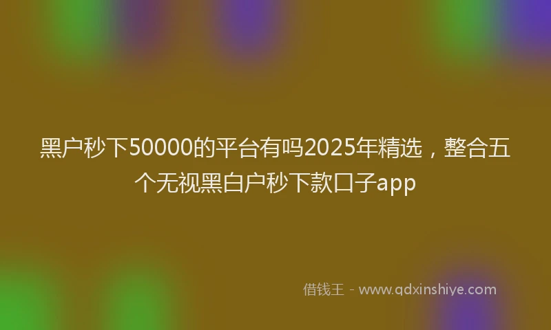 黑户秒下50000的平台有吗2025年精选，整合五个无视黑白户秒下款口子app