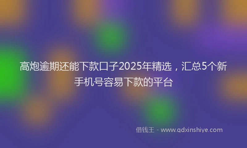 高炮逾期还能下款口子2025年精选，汇总5个新手机号容易下款的平台