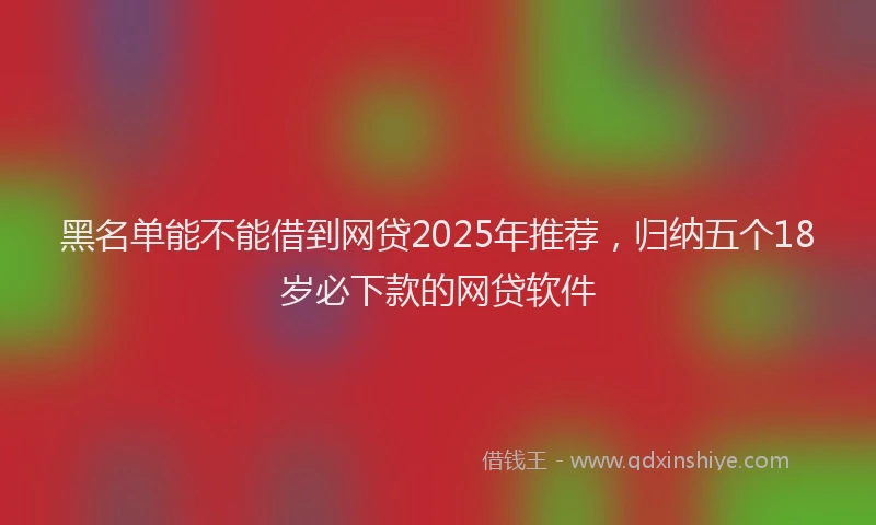 黑名单能不能借到网贷2025年推荐，归纳五个18岁必下款的网贷软件