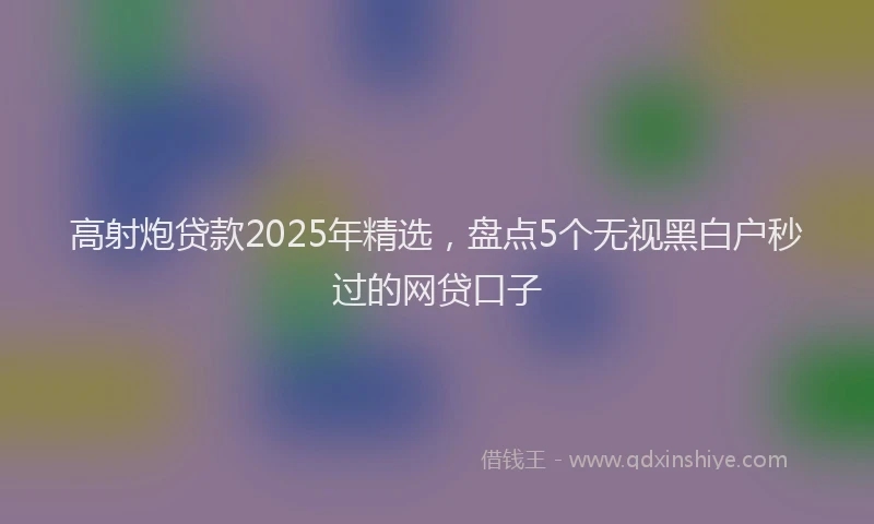 高射炮贷款2025年精选，盘点5个无视黑白户秒过的网贷口子