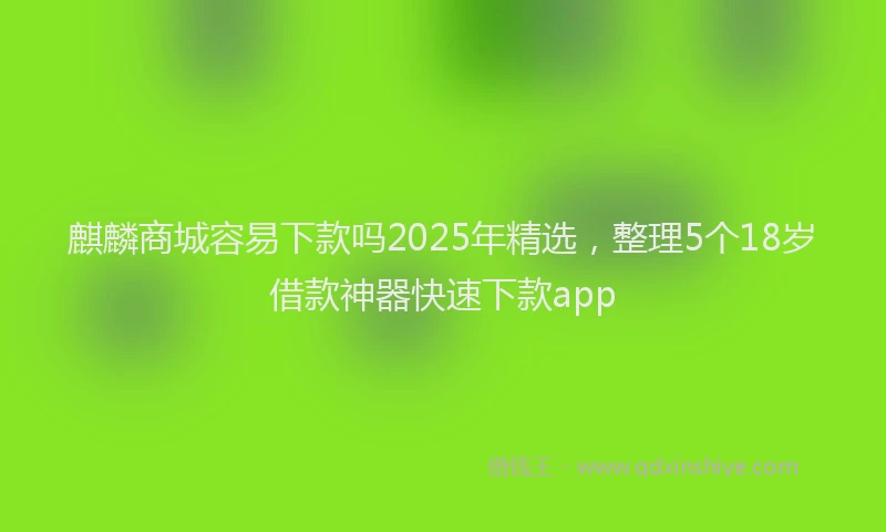 麒麟商城容易下款吗2025年精选，整理5个18岁借款神器快速下款app