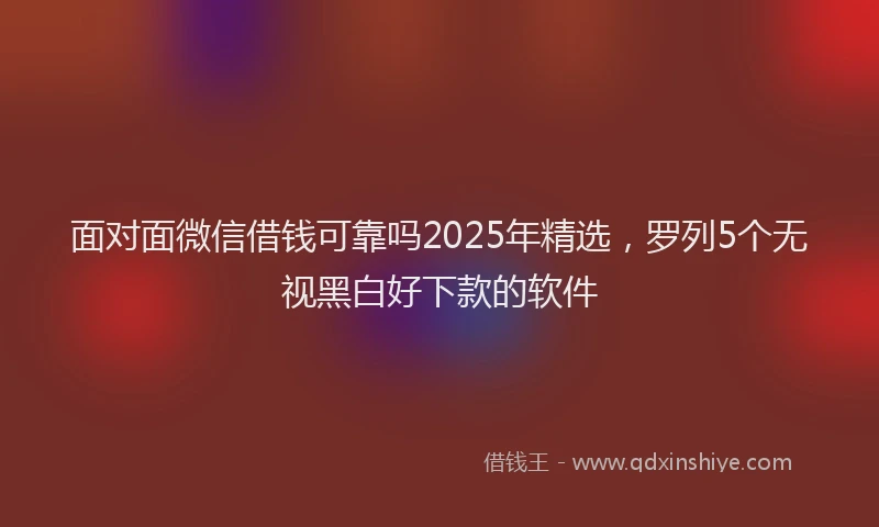 面对面微信借钱可靠吗2025年精选，罗列5个无视黑白好下款的软件