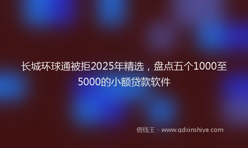 长城环球通被拒2025年精选，盘点五个1000至5000的小额贷款软件