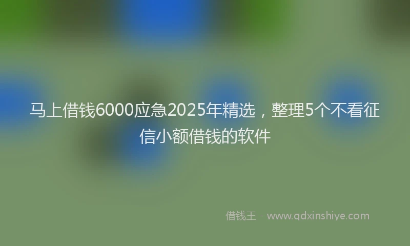 马上借钱6000应急2025年精选，整理5个不看征信小额借钱的软件