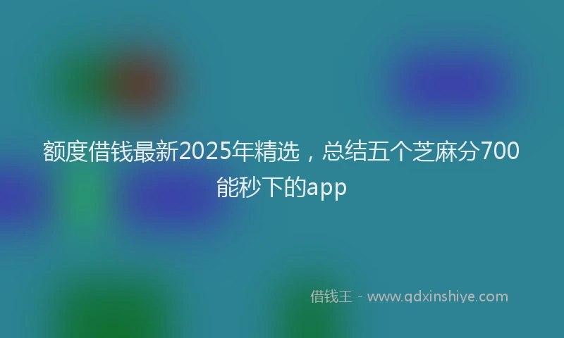 额度借钱最新2025年精选，总结五个芝麻分700能秒下的app