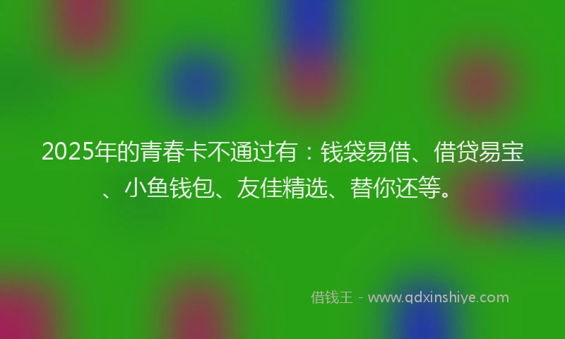 2025年的青春卡不通过有：钱袋易借、借贷易宝、小鱼钱包、友佳精选、替你还等。