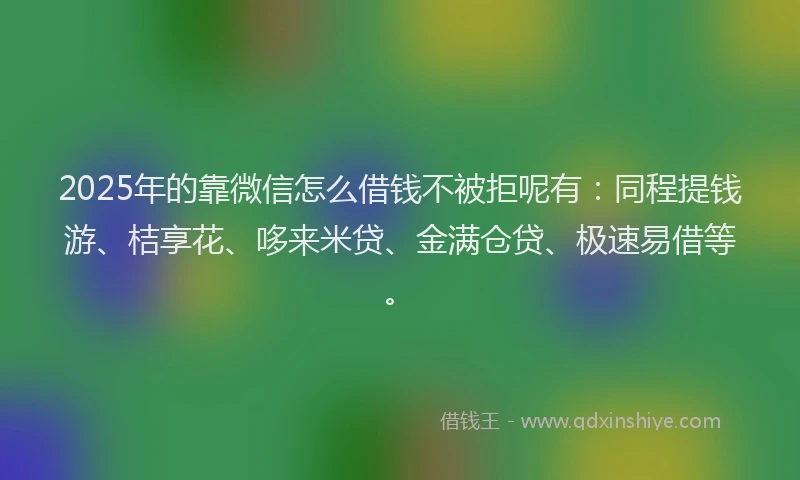 2025年的靠微信怎么借钱不被拒呢有：同程提钱游、桔享花、哆来米贷、金满仓贷、极速易借等。