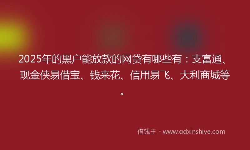 2025年的黑户能放款的网贷有哪些有：支富通、现金侠易借宝、钱来花、信用易飞、大利商城等。