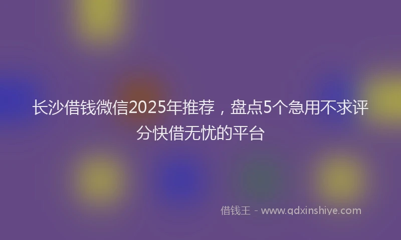 长沙借钱微信2025年推荐，盘点5个急用不求评分快借无忧的平台