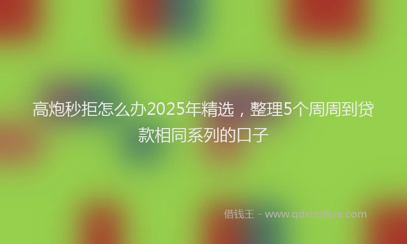 高炮秒拒怎么办2025年精选，整理5个周周到贷款相同系列的口子