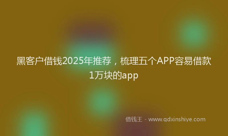黑客户借钱2025年推荐，梳理五个APP容易借款1万块的app