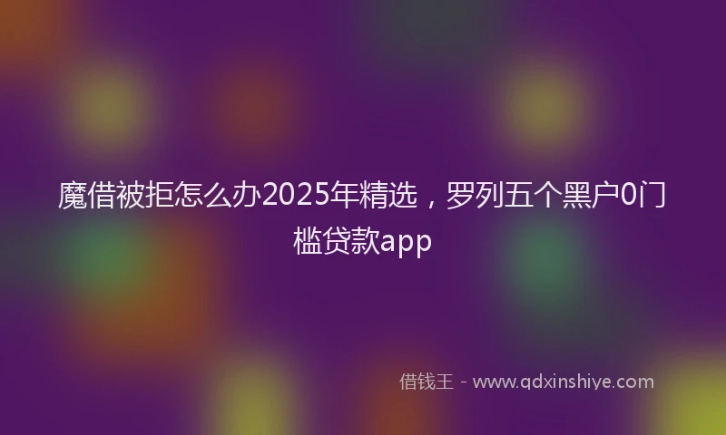 魔借被拒怎么办2025年精选，罗列五个黑户0门槛贷款app