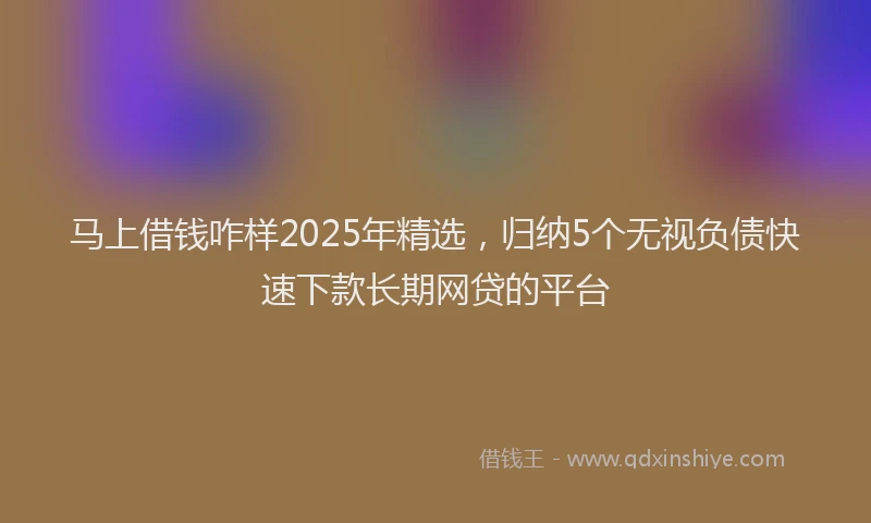 马上借钱咋样2025年精选，归纳5个无视负债快速下款长期网贷的平台