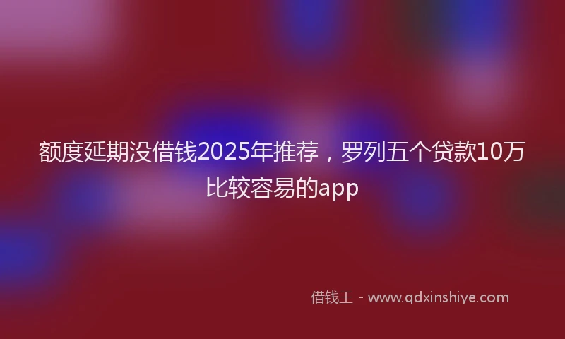 额度延期没借钱2025年推荐，罗列五个贷款10万比较容易的app