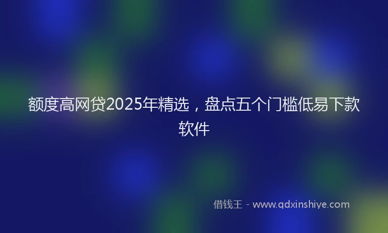 额度高网贷2025年精选，盘点五个门槛低易下款软件