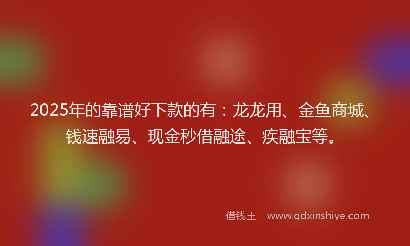 2025年的靠谱好下款的有：龙龙用、金鱼商城、钱速融易、现金秒借融途、疾融宝等。