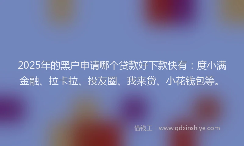 2025年的黑户申请哪个贷款好下款快有：度小满金融、拉卡拉、投友圈、我来贷、小花钱包等。