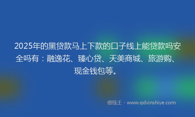 2025年的黑贷款马上下款的口子线上能贷款吗安全吗有：融逸花、臻心贷、天美商城、旅游购、现金钱包等。