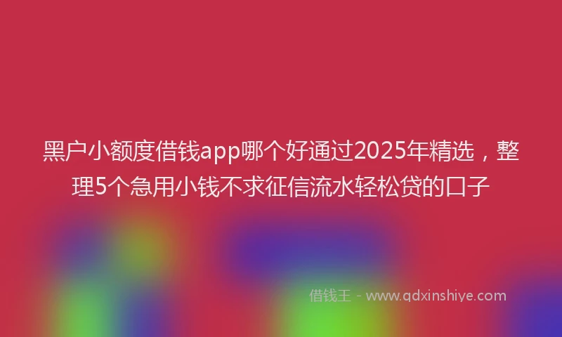 黑户小额度借钱app哪个好通过2025年精选，整理5个急用小钱不求征信流水轻松贷的口子