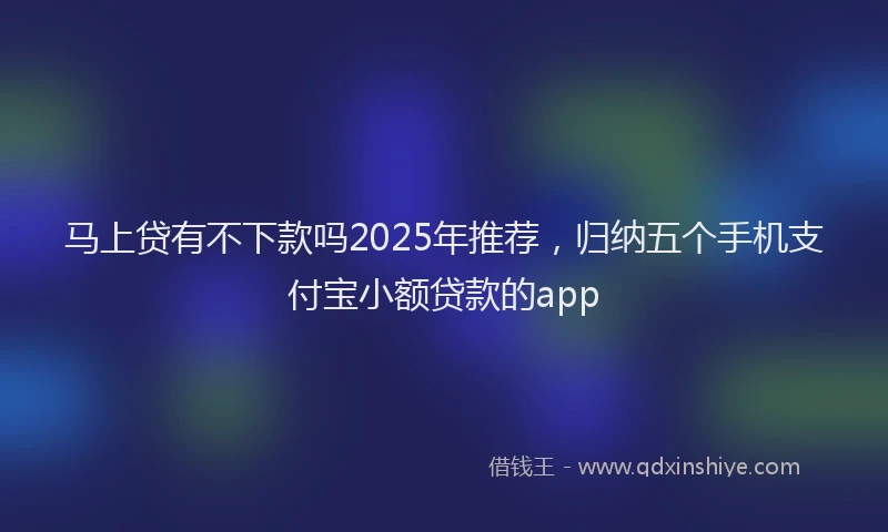 马上贷有不下款吗2025年推荐，归纳五个手机支付宝小额贷款的app