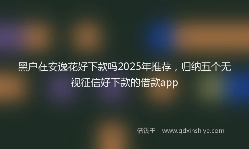 黑户在安逸花好下款吗2025年推荐，归纳五个无视征信好下款的借款app