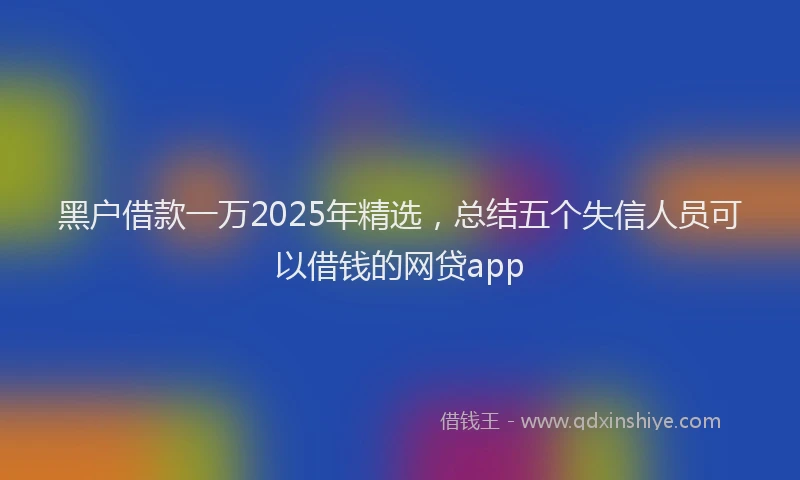 黑户借款一万2025年精选，总结五个失信人员可以借钱的网贷app
