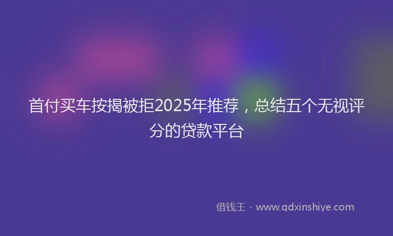 首付买车按揭被拒2025年推荐，总结五个无视评分的贷款平台