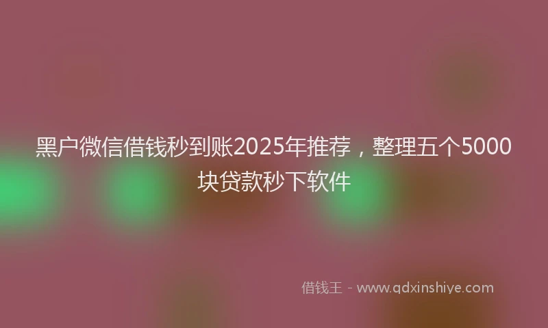 黑户微信借钱秒到账2025年推荐，整理五个5000块贷款秒下软件