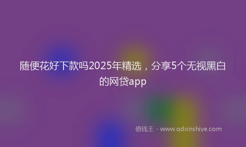随便花好下款吗2025年精选，分享5个无视黑白的网贷app