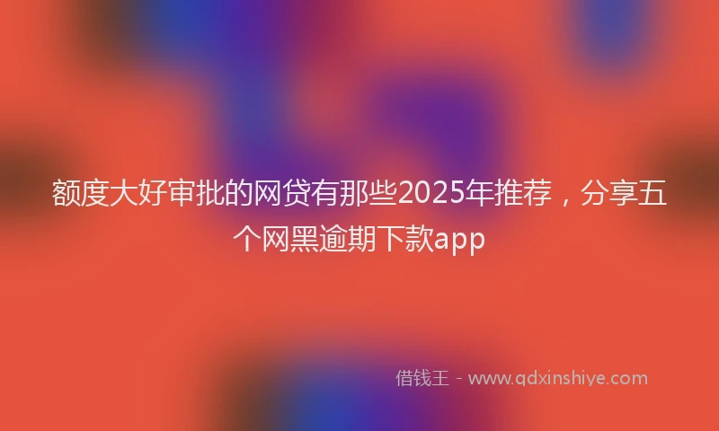 额度大好审批的网贷有那些2025年推荐，分享五个网黑逾期下款app