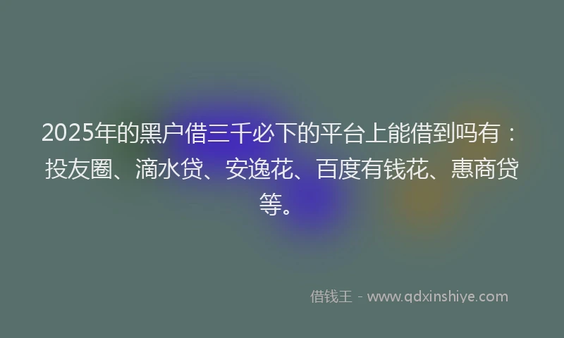 2025年的黑户借三千必下的平台上能借到吗有：投友圈、滴水贷、安逸花、百度有钱花、惠商贷等。