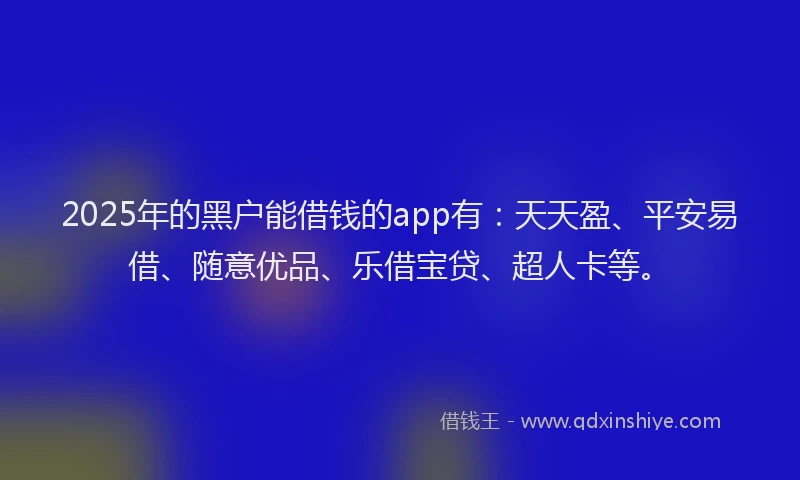 2025年的黑户能借钱的app有：天天盈、平安易借、随意优品、乐借宝贷、超人卡等。