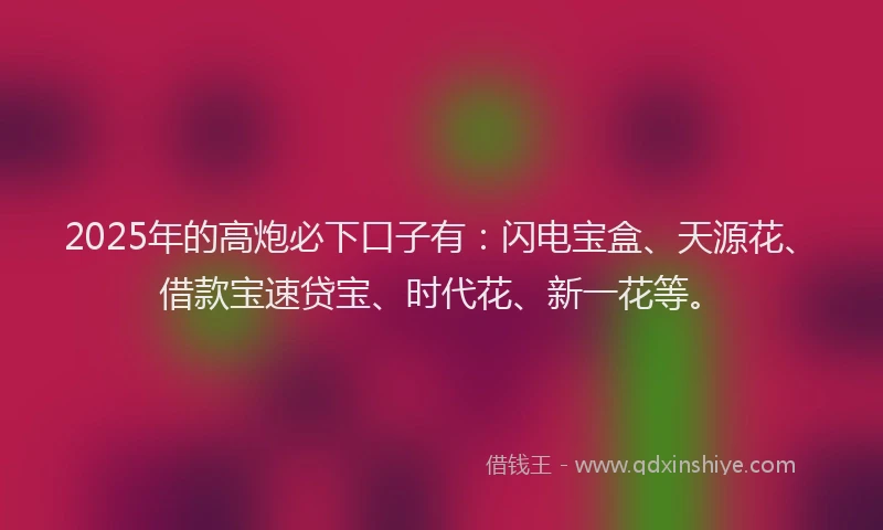 2025年的高炮必下口子有：闪电宝盒、天源花、借款宝速贷宝、时代花、新一花等。
