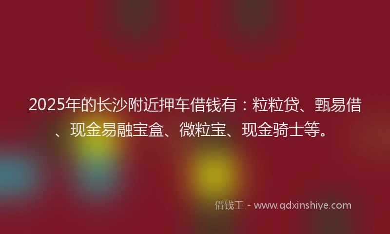 2025年的长沙附近押车借钱有：粒粒贷、甄易借、现金易融宝盒、微粒宝、现金骑士等。
