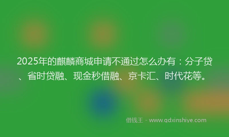 2025年的麒麟商城申请不通过怎么办有：分子贷、省时贷融、现金秒借融、京卡汇、时代花等。