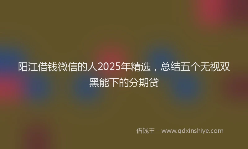 阳江借钱微信的人2025年精选，总结五个无视双黑能下的分期贷