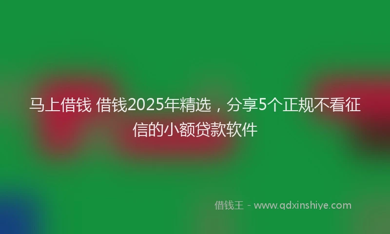马上借钱 借钱2025年精选，分享5个正规不看征信的小额贷款软件