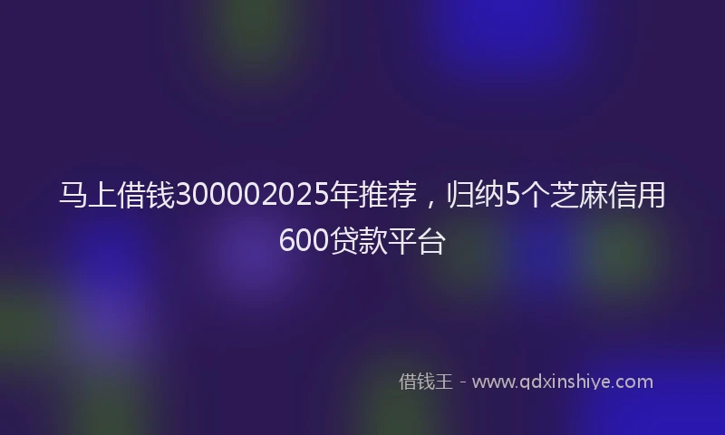 马上借钱300002025年推荐，归纳5个芝麻信用600贷款平台