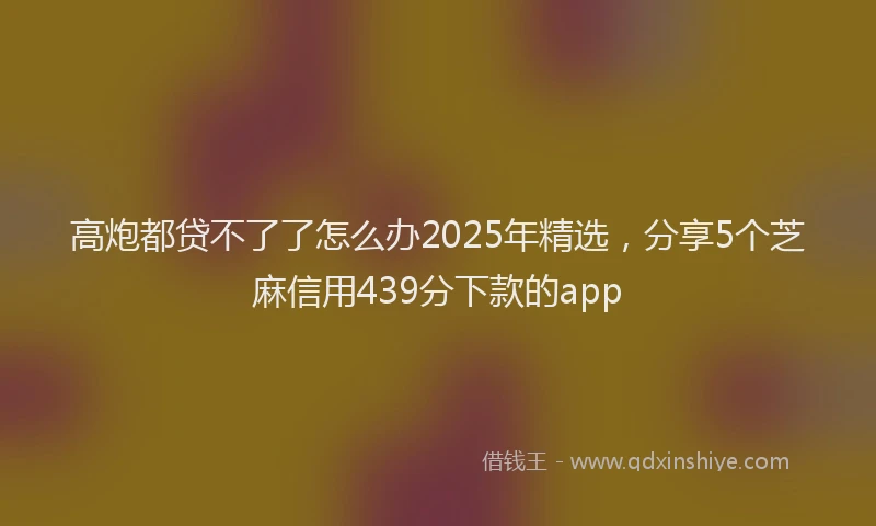 高炮都贷不了了怎么办2025年精选，分享5个芝麻信用439分下款的app