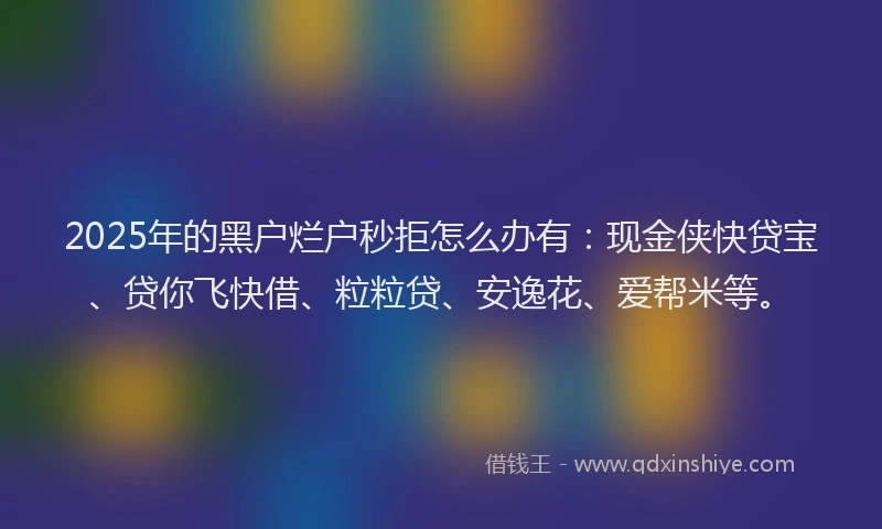 2025年的黑户烂户秒拒怎么办有：现金侠快贷宝、贷你飞快借、粒粒贷、安逸花、爱帮米等。